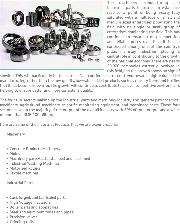 The machinery ﷯manufacturing and industrial parts industries in Asia have reached a point of being nearly fully saturated with a multitude of small and medium sized enterprises populating the field, with no single or small group of enterprises dominating the field. This has continued to ensure strong competition and reliable prices over time. It is also considered among one of the country’s pillar, mainstay industries, playing a central role in contributing to the growth of the national economy. There are nearly 50,000 companies currently involved in this field, and the growth shows no sign of slowing. This will particularly be the case as Asia continues its recent trend towards high-value added manufacturing, rather than the low quality, low-value added products such as novelty items and textiles that it has become known for. The growth will continue to contribute to an ever competitive environment, helping to ensure better and more consistent quality. The four sub-sectors making up the industrial parts and machinery industry are: general petrochemical machinery, agricultural machinery, scientific monitoring equipment, and machinery parts. These four sectors make up the majority of the output of the overall industry with 69% of total output and a value of more than RMB 100 billion. Here are some of the Industrial Products that we are experienced in: Machinery Concrete Products Machinery Molds Machinery parts-Casts: stamped and machined Industrial Washing Machines Motorized Rollers Textile machines Industrial Parts Cast, forged, and fabricated parts High Voltage Insulators Boiler parts and accessories Steel and aluminum tubes and pipes Precision valves Grinding rolls
