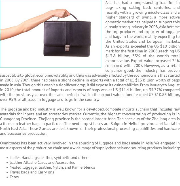 Asia has ﷯had a long-standing tradition in bag-making dating back centuries, and recently with a growing middle-class and a higher standard of living, a more active domestic market has helped to support this already strong industry. In 2008, Asia became the top producer and exporter of luggage and bags in the world, mainly exporting to the United States and European markets. Asian exports exceeded the US $10 billion mark for the first time in 2008, reaching US $13.8 billion, 33% of the world’s total exports value. Export value increased 24% compared with 2007. However, as a retail consumer good, the industry has proven susceptible to global economic volatility and thus was adversely affected by the economic crisis that started in 2008. By 2009, there had been a slight decline in exports with a total of US $13 billion worth of bags made in Asia. Though this wasn’t a significant drop, it did expose its vulnerabilities. From January to August in 2010, the total amount of imports and exports of bags was at US $11.4 billion, up 35.77% compared with the previous year over the same period, of which the export value alone reached US $10.83 billion, over 95% of all trade in luggage and bags in the country. The luggage and bag industry is well known for a developed, complete industrial chain that includes raw materials for inputs and an accessories market. Currently, the highest concentration of production is in Guangdong Province. Zhejiang province is the second largest base. The specialty of the Zhejiang area is a focus on leather bags in particular. The next largest bases are Baigou in Heibei province and Nantai in North East Asia. These 2 areas are best known for their professional processing capabilities and hardware and accessories production. Omnitrades has been actively involved in the sourcing of luggage and bags made in Asia. We engaged in most aspects of the production chain and a wide range of supply channels and sourcing products including: Ladies Handbags: leather, synthetic and others Leather Attache Cases and Accessories Nested luggage: Leather, Nylon, and Ramie blends Travel bags and Carry ons Totes