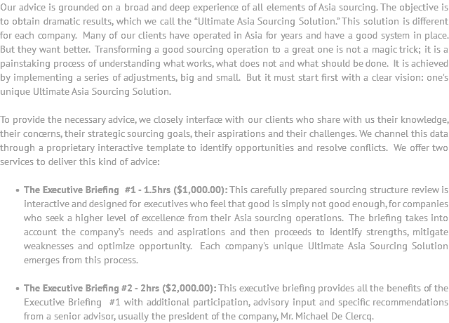 Our advice is grounded on a broad and deep experience of all elements of Asia sourcing. The objective is to obtain dramatic results, which we call the “Ultimate Asia Sourcing Solution.” This solution is different for each company. Many of our clients have operated in Asia for years and have a good system in place. But they want better. Transforming a good sourcing operation to a great one is not a magic trick; it is a painstaking process of understanding what works, what does not and what should be done. It is achieved by implementing a series of adjustments, big and small. But it must start first with a clear vision: one's unique Ultimate Asia Sourcing Solution. To provide the necessary advice, we closely interface with our clients who share with us their knowledge, their concerns, their strategic sourcing goals, their aspirations and their challenges. We channel this data through a proprietary interactive template to identify opportunities and resolve conflicts. We offer two services to deliver this kind of advice: The Executive Briefing #1 - 1.5hrs ($1,000.00): This carefully prepared sourcing structure review is interactive and designed for executives who feel that good is simply not good enough, for companies who seek a higher level of excellence from their Asia sourcing operations. The briefing takes into account the company’s needs and aspirations and then proceeds to identify strengths, mitigate weaknesses and optimize opportunity. Each company's unique Ultimate Asia Sourcing Solution emerges from this process. The Executive Briefing #2 - 2hrs ($2,000.00): This executive briefing provides all the benefits of the Executive Briefing #1 with additional participation, advisory input and specific recommendations from a senior advisor, usually the president of the company, Mr. Michael De Clercq.