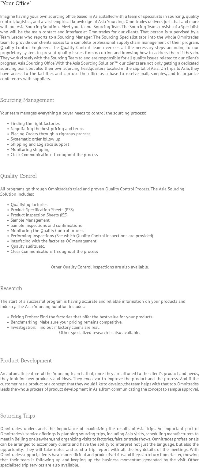 "Your Office" Imagine having your own sourcing office based in Asia, staffed with a team of specialists in sourcing, quality control, logistics, and a vast empirical knowledge of Asia Sourcing. Omnitrades delivers just that and more with our Asia Sourcing Solution. Meet your team. Sourcing Team The Sourcing Team consists of a Specialist who will be the main contact and interface at Omnitrades for our clients. That person is supervised by a Team Leader who reports to a Sourcing Manager. The Sourcing Specialist taps into the whole Omnitrades team to provide our clients access to a complete professional supply chain management of their program. Quality Control Engineers The Quality Control Team oversees all the necessary steps according to our proprietary system to prevent quality issues from occurring and knowing how to address them if they do. They work closely with the Sourcing Team to and are responsible for all quality issues related to our client's program. Asia Sourcing Office With the Asia Sourcing Solution™ our clients are not only getting a dedicated sourcing team, but also their own sourcing headquarters located in the capital of Asia. On trips to Asia, they have access to the facilities and can use the office as a base to receive mail, samples, and to organize conferences with suppliers. Sourcing Management Your team manages everything a buyer needs to control the sourcing process: Finding the right factories Negotiating the best pricing and terms Placing Orders through a rigorous process Systematic order follow up Shipping and Logistics support Monitoring shipping Clear Communications throughout the process Quality Control All programs go through Omnitrades’s tried and proven Quality Control Process. The Asia Sourcing Solution includes: Qualifying factories Product Specification Sheets (PSS) Product Inspection Sheets (ISS) Sample Management Sample inspections and confirmations Monitoring the Quality Control process Performing inspections (See which Quality Control Inspections are provided) Interfacing with the factories QC management Quality audits, etc. Clear Communications throughout the process Other Quality Control Inspections are also available. Research The start of a successful program is having accurate and reliable information on your products and industry. The Asia Sourcing Solution includes: Pricing Probes: Find the factories that offer the best value for your products. Benchmarking: Make sure your pricing remains competitive. Investigation: Find out if factory claims are real. Other specialized research is also available. Product Development An automatic feature of the Sourcing Team is that, once they are attuned to the client's product and needs, they look for new products and ideas. They endeavor to improve the product and the process. And if the customer has a product or a concept that they would like to develop, the team helps with that too. Omnitrades leads the whole process of product development in Asia, from communicating the concept to sample approval. Sourcing Trips Omnitrades understands the importance of maximizing the results of Asia trips. An important part of Omnitrades's service offerings is planning sourcing trips, including Asia visits, scheduling manufacturers to meet in Beijing or elsewhere, and organizing visits to factories, fairs, or trade shows. Omnitrades professionals can be arranged to accompany clients and have the ability to interpret not just the language, but also the opportunity. They will take notes and send a trip report with all the key details of the meetings. With Omnitrades support, clients have more efficient and productive trips and they can return home faster, knowing that their team is following up and keeping up the business momentum generated by the visit. Other specialized trip services are also available. 