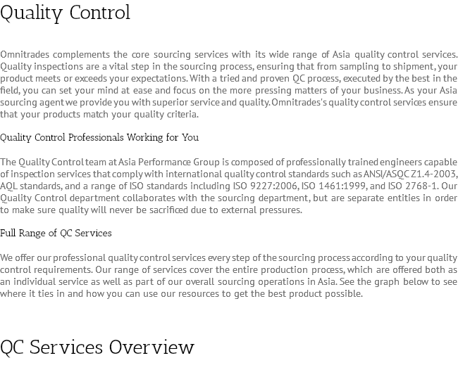 Quality Control Omnitrades complements the core sourcing services with its wide range of Asia quality control services. Quality inspections are a vital step in the sourcing process, ensuring that from sampling to shipment, your product meets or exceeds your expectations. With a tried and proven QC process, executed by the best in the field, you can set your mind at ease and focus on the more pressing matters of your business. As your Asia sourcing agent we provide you with superior service and quality. Omnitrades's quality control services ensure that your products match your quality criteria. Quality Control Professionals Working for You The Quality Control team at Asia Performance Group is composed of professionally trained engineers capable of inspection services that comply with international quality control standards such as ANSI/ASQC Z1.4-2003, AQL standards, and a range of ISO standards including ISO 9227:2006, ISO 1461:1999, and ISO 2768-1. Our Quality Control department collaborates with the sourcing department, but are separate entities in order to make sure quality will never be sacrificed due to external pressures. Full Range of QC Services We offer our professional quality control services every step of the sourcing process according to your quality control requirements. Our range of services cover the entire production process, which are offered both as an individual service as well as part of our overall sourcing operations in Asia. See the graph below to see where it ties in and how you can use our resources to get the best product possible. QC Services Overview