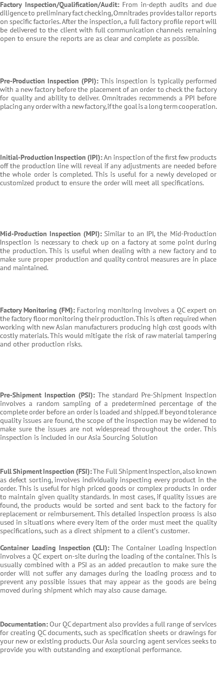 Factory Inspection/Qualification/Audit: From in-depth audits and due diligence to preliminary fact checking, Omnitrades provides tailor reports on specific factories. After the inspection, a full factory profile report will be delivered to the client with full communication channels remaining open to ensure the reports are as clear and complete as possible. Pre-Production Inspection (PPI): This inspection is typically performed with a new factory before the placement of an order to check the factory for quality and ability to deliver. Omnitrades recommends a PPI before placing any order with a new factory, if the goal is a long term cooperation. Initial-Production Inspection (IPI): An inspection of the first few products off the production line will reveal if any adjustments are needed before the whole order is completed. This is useful for a newly developed or customized product to ensure the order will meet all specifications. Mid-Production Inspection (MPI): Similar to an IPI, the Mid-Production Inspection is necessary to check up on a factory at some point during the production. This is useful when dealing with a new factory and to make sure proper production and quality control measures are in place and maintained. Factory Monitoring (FM): Factoring monitoring involves a QC expert on the factory floor monitoring their production. This is often required when working with new Asian manufacturers producing high cost goods with costly materials. This would mitigate the risk of raw material tampering and other production risks. Pre-Shipment Inspection (PSI): The standard Pre-Shipment Inspection involves a random sampling of a predetermined percentage of the complete order before an order is loaded and shipped. If beyond tolerance quality issues are found, the scope of the inspection may be widened to make sure the issues are not widespread throughout the order. This inspection is included in our Asia Sourcing Solution Full Shipment Inspection (FSI): The Full Shipment Inspection, also known as defect sorting, involves individually inspecting every product in the order. This is useful for high priced goods or complex products in order to maintain given quality standards. In most cases, if quality issues are found, the products would be sorted and sent back to the factory for replacement or reimbursement. This detailed inspection process is also used in situations where every item of the order must meet the quality specifications, such as a direct shipment to a client’s customer. Container Loading Inspection (CLI): The Container Loading Inspection involves a QC expert on-site during the loading of the container. This is usually combined with a PSI as an added precaution to make sure the order will not suffer any damages during the loading process and to prevent any possible issues that may appear as the goods are being moved during shipment which may also cause damage. Documentation: Our QC department also provides a full range of services for creating QC documents, such as specification sheets or drawings for your new or existing products. Our Asia sourcing agent services seeks to provide you with outstanding and exceptional performance.